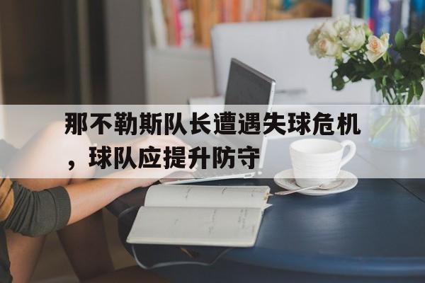 半岛体育APP-那不勒斯队长遭遇失球危机，球队应提升防守